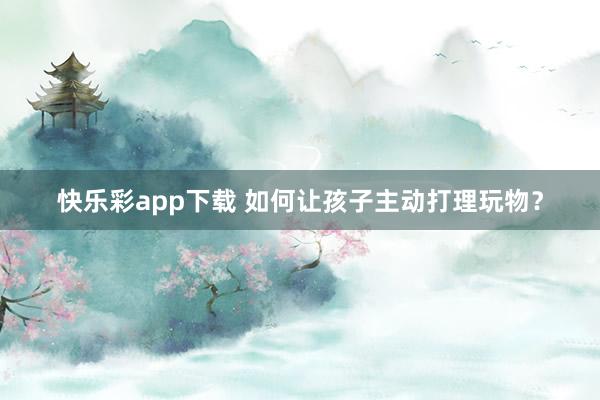 快乐彩app下载 如何让孩子主动打理玩物？