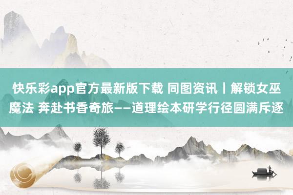 快乐彩app官方最新版下载 同图资讯丨解锁女巫魔法 奔赴书香奇旅——道理绘本研学行径圆满斥逐