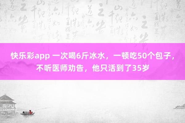 快乐彩app 一次喝6斤冰水，一顿吃50个包子，不听医师劝告，他只活到了35岁