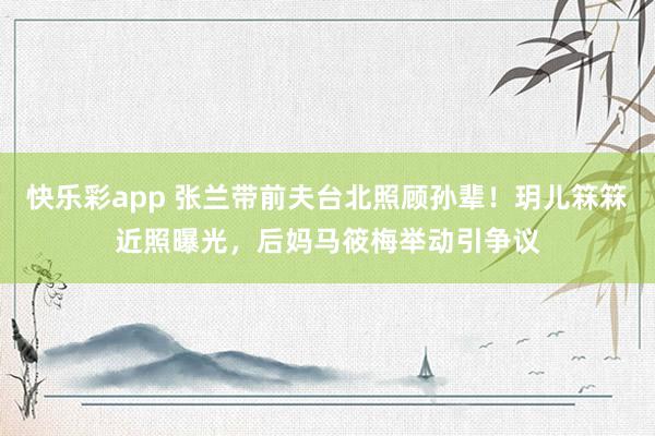 快乐彩app 张兰带前夫台北照顾孙辈！玥儿箖箖近照曝光，后妈马筱梅举动引争议