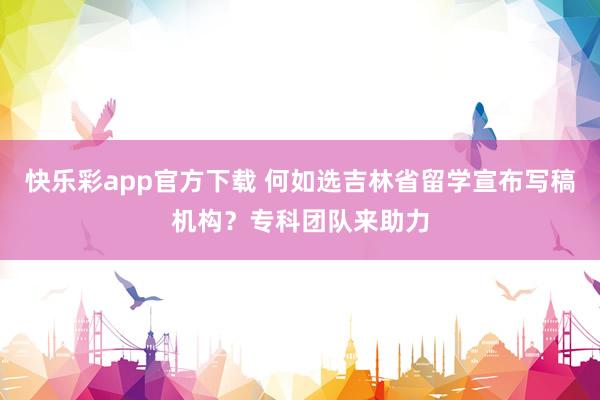 快乐彩app官方下载 何如选吉林省留学宣布写稿机构？专科团队来助力
