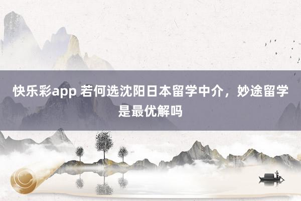 快乐彩app 若何选沈阳日本留学中介，妙途留学是最优解吗
