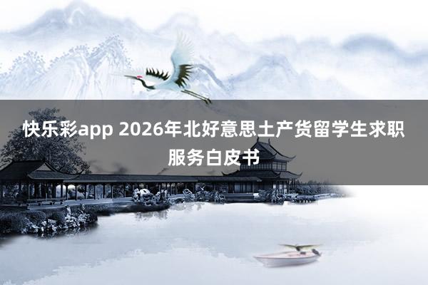 快乐彩app 2026年北好意思土产货留学生求职服务白皮书