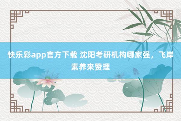 快乐彩app官方下载 沈阳考研机构哪家强，飞岸素养来赞理