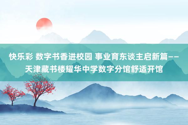 快乐彩 数字书香进校园 事业育东谈主启新篇——天津藏书楼耀华中学数字分馆舒适开馆