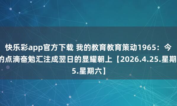 快乐彩app官方下载 我的教育教育策动1965：今天的点滴奋勉汇注成翌日的显耀朝上【2026.4.25.星期六】
