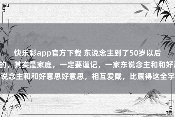 快乐彩app官方下载 东说念主到了50岁以后，确凿决定你生存质地的，其实是家庭，一定要谨记，一家东说念主和和好意思好意思，相互爱戴，比赢得这全宇宙更特道理