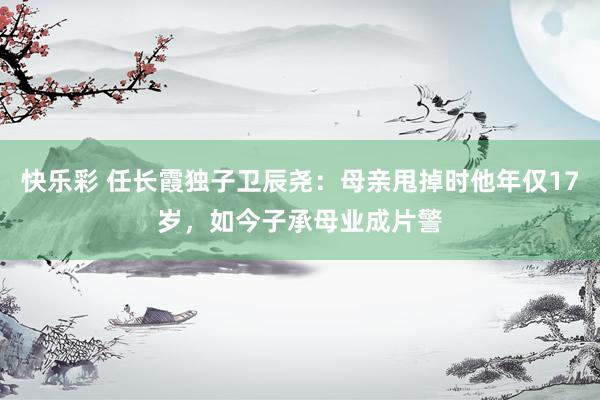 快乐彩 任长霞独子卫辰尧：母亲甩掉时他年仅17岁，如今子承母业成片警