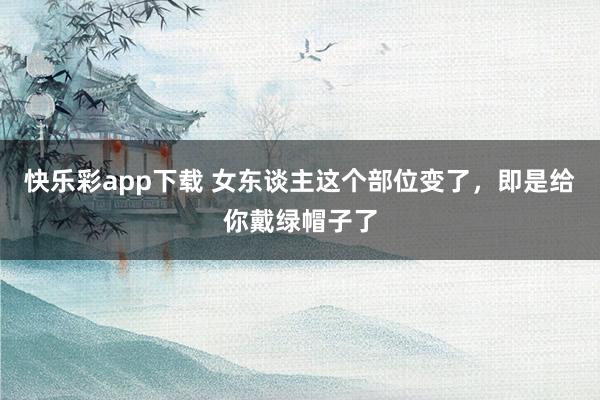 快乐彩app下载 女东谈主这个部位变了，即是给你戴绿帽子了