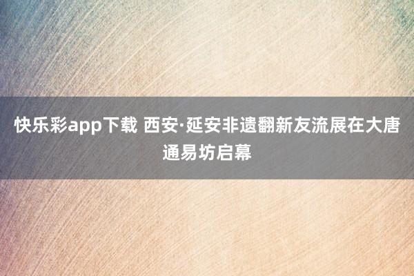 快乐彩app下载 西安·延安非遗翻新友流展在大唐通易坊启幕