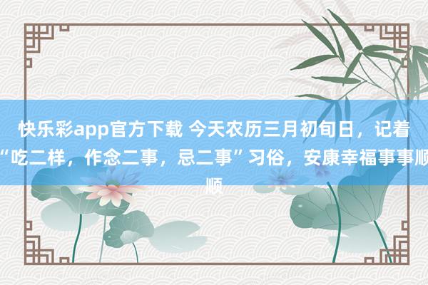 快乐彩app官方下载 今天农历三月初旬日，记着“吃二样，作念二事，忌二事”习俗，安康幸福事事顺