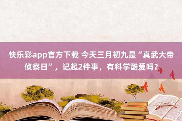 快乐彩app官方下载 今天三月初九是“真武大帝侦察日”，记起2件事，有科学酷爱吗？