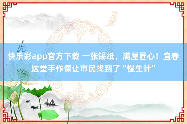 快乐彩app官方下载 一张锡纸，满屋匠心！宜春这堂手作课让市民找到了“慢生计”