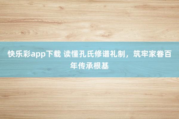 快乐彩app下载 读懂孔氏修谱礼制，筑牢家眷百年传承根基