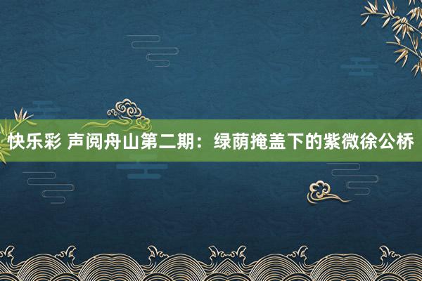 快乐彩 声阅舟山第二期：绿荫掩盖下的紫微徐公桥