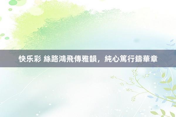 快乐彩 絲路鴻飛傳雅韻，純心篤行鑄華章