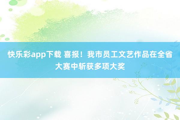 快乐彩app下载 喜报！我市员工文艺作品在全省大赛中斩获多项大奖