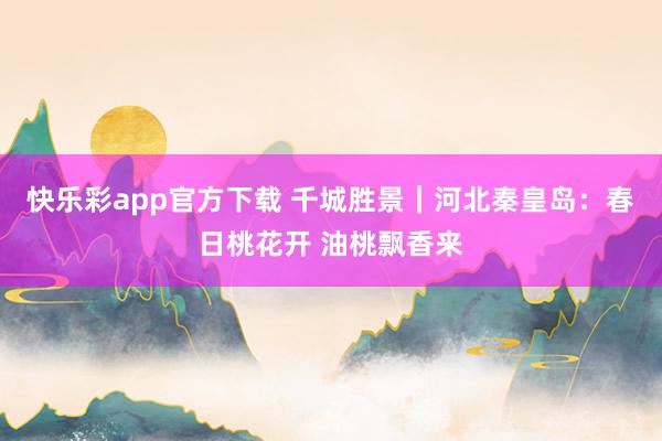 快乐彩app官方下载 千城胜景｜河北秦皇岛：春日桃花开 油桃飘香来