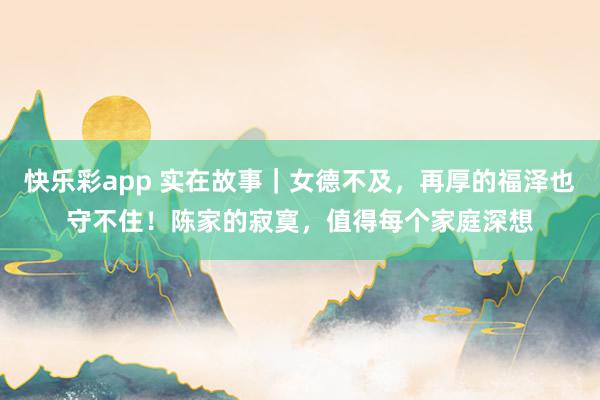 快乐彩app 实在故事｜女德不及，再厚的福泽也守不住！陈家的寂寞，值得每个家庭深想