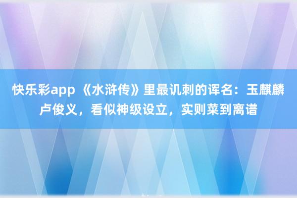 快乐彩app 《水浒传》里最讥刺的诨名：玉麒麟卢俊义，看似神级设立，实则菜到离谱