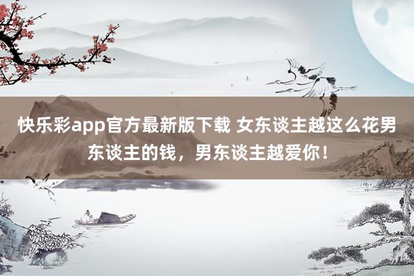 快乐彩app官方最新版下载 女东谈主越这么花男东谈主的钱，男东谈主越爱你！