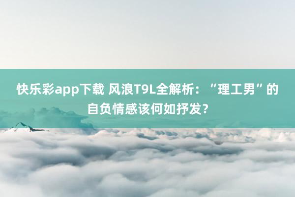 快乐彩app下载 风浪T9L全解析：“理工男”的自负情感该何如抒发？