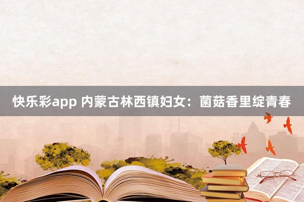 快乐彩app 内蒙古林西镇妇女：菌菇香里绽青春