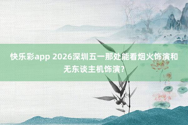 快乐彩app 2026深圳五一那处能看烟火饰演和无东谈主机饰演？