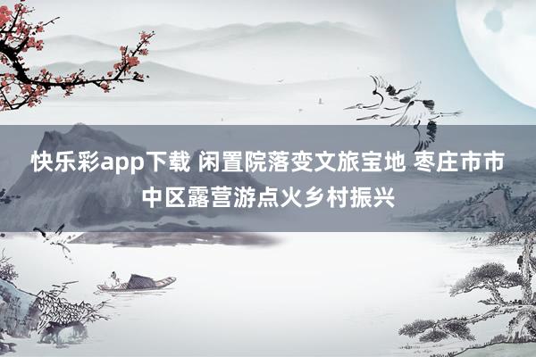 快乐彩app下载 闲置院落变文旅宝地 枣庄市市中区露营游点火乡村振兴