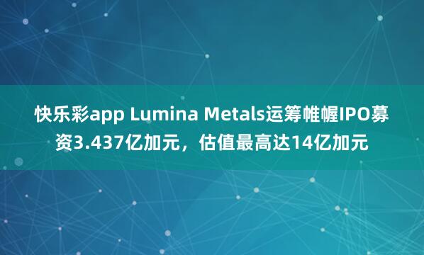 快乐彩app Lumina Metals运筹帷幄IPO募资3.437亿加元，估值最高达14亿加元