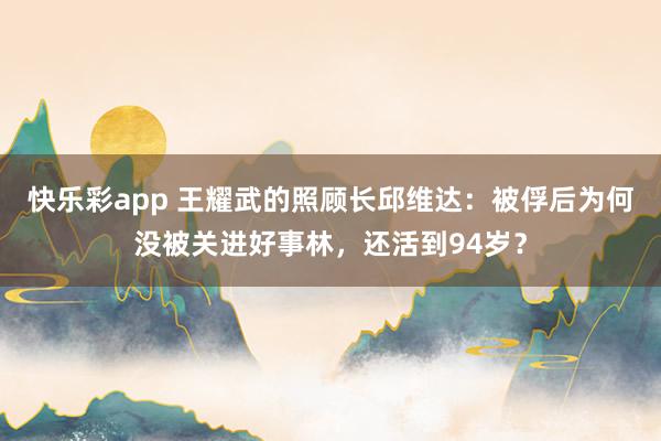 快乐彩app 王耀武的照顾长邱维达：被俘后为何没被关进好事林，还活到94岁？