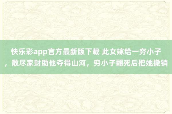 快乐彩app官方最新版下载 此女嫁给一穷小子，散尽家财助他夺得山河，穷小子翻死后把她撤销