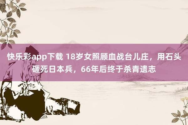 快乐彩app下载 18岁女照顾血战台儿庄，用石头砸死日本兵，66年后终于杀青遗志