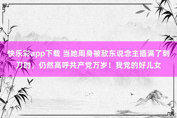 快乐彩app下载 当她周身被敌东说念主插满了刺刀时，仍然高呼共产党万岁！我党的好儿女