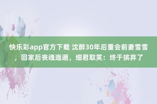 快乐彩app官方下载 沈醉30年后重会前妻雪雪，回家后丧魂迤逦，细君取笑：终于摈弃了