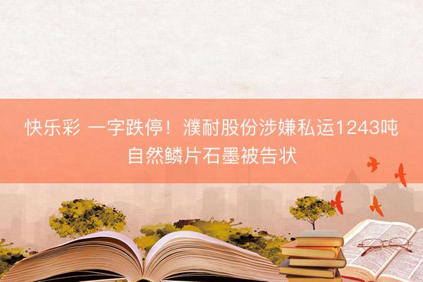 快乐彩 一字跌停！濮耐股份涉嫌私运1243吨自然鳞片石墨被告状