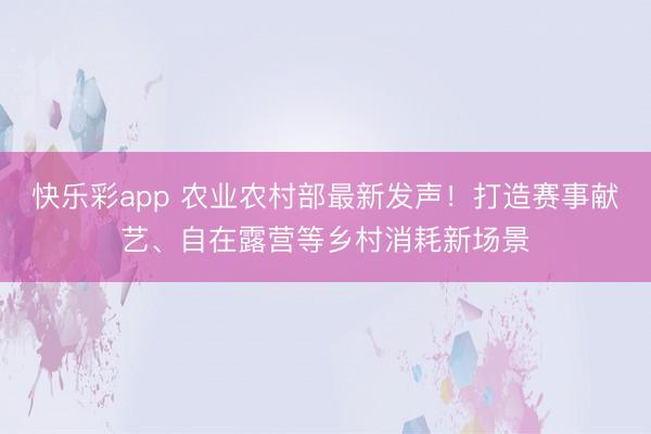 快乐彩app 农业农村部最新发声！打造赛事献艺、自在露营等乡村消耗新场景
