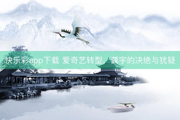 快乐彩app下载 爱奇艺转型，龚宇的决绝与犹疑