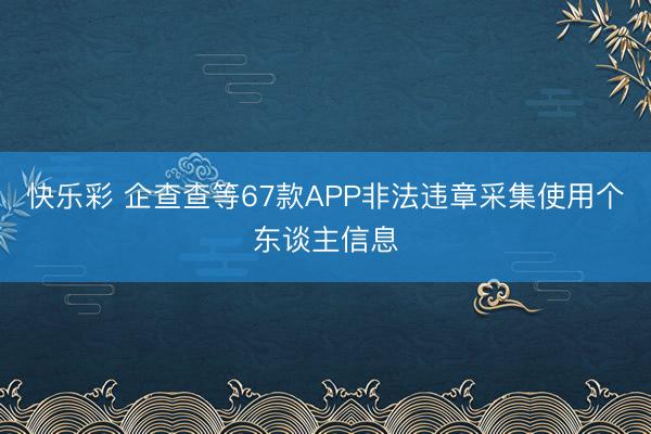 快乐彩 企查查等67款APP非法违章采集使用个东谈主信息