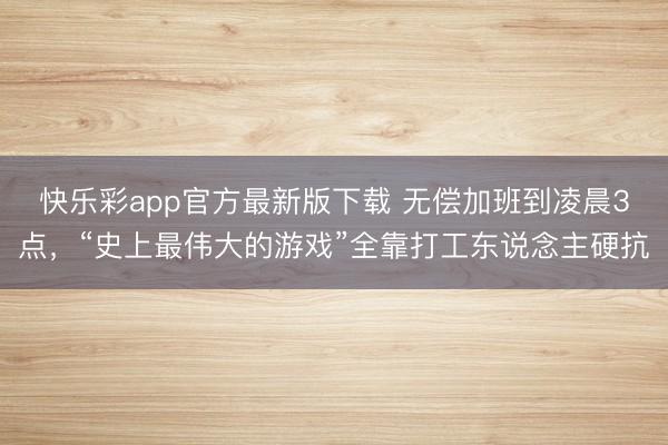 快乐彩app官方最新版下载 无偿加班到凌晨3点，“史上最伟大的游戏”全靠打工东说念主硬抗