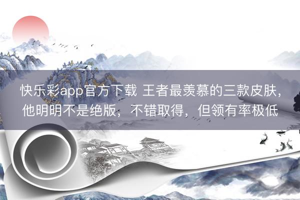 快乐彩app官方下载 王者最羡慕的三款皮肤，他明明不是绝版，不错取得，但领有率极低
