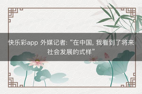 快乐彩app 外媒记者: “在中国， 我看到了将来社会发展的式样”