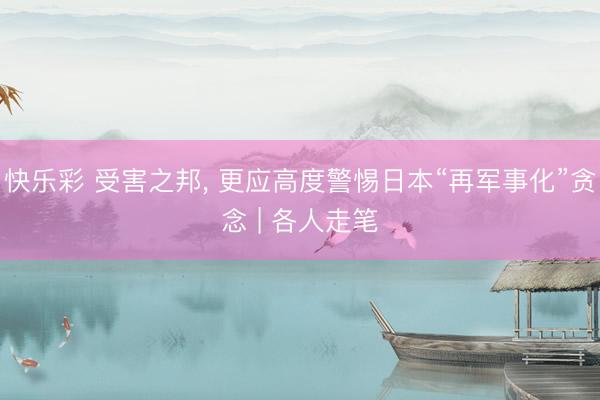 快乐彩 受害之邦， 更应高度警惕日本“再军事化”贪念 | 各人走笔