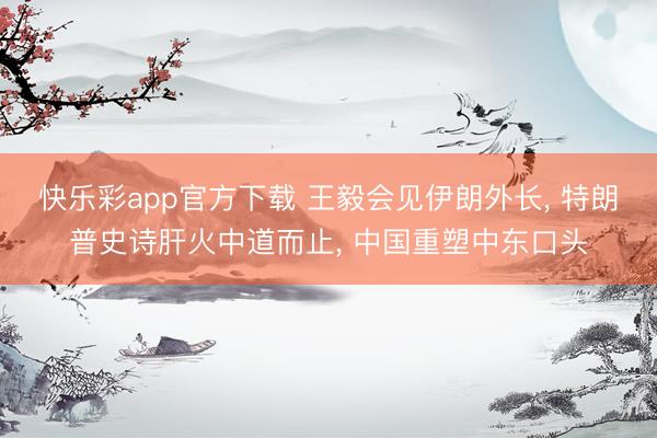 快乐彩app官方下载 王毅会见伊朗外长， 特朗普史诗肝火中道而止， 中国重塑中东口头
