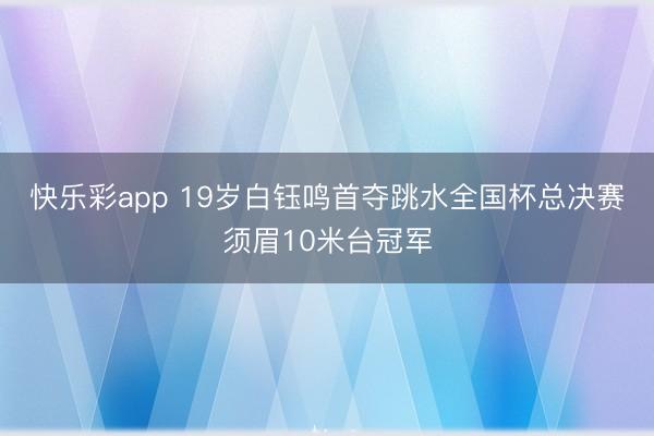 快乐彩app 19岁白钰鸣首夺跳水全国杯总决赛须眉10米台冠军