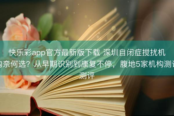 快乐彩app官方最新版下载 深圳自闭症搅扰机构奈何选？从早期识别到康复不停，腹地5家机构测评