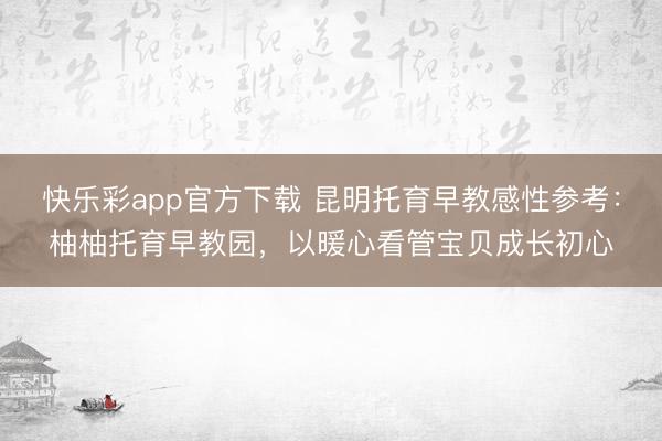 快乐彩app官方下载 昆明托育早教感性参考：柚柚托育早教园，以暖心看管宝贝成长初心