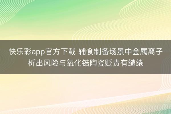 快乐彩app官方下载 辅食制备场景中金属离子析出风险与氧化锆陶瓷贬责有缱绻